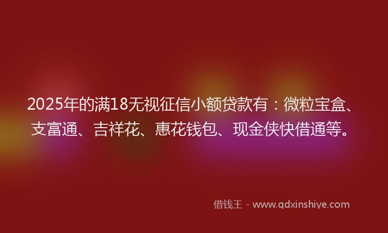 2025年的满18无视征信小额贷款有：微粒宝盒、支富通、吉祥花、惠花钱包、现金侠快借通等。