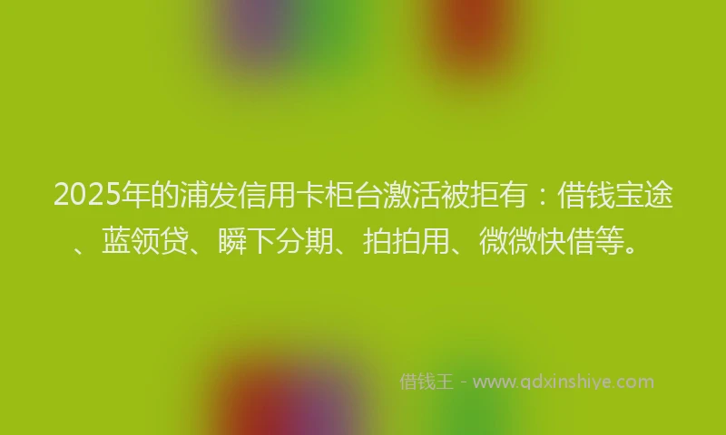 2025年的浦发信用卡柜台激活被拒有：借钱宝途、蓝领贷、瞬下分期、拍拍用、微微快借等。