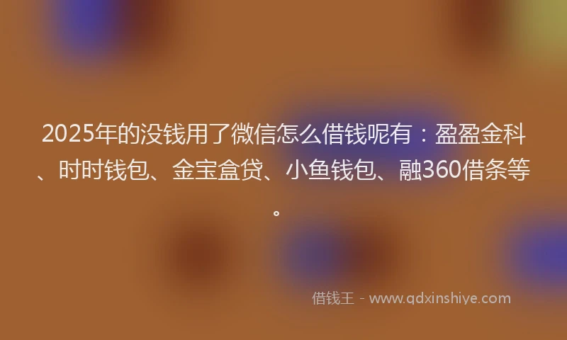 2025年的没钱用了微信怎么借钱呢有：盈盈金科、时时钱包、金宝盒贷、小鱼钱包、融360借条等。