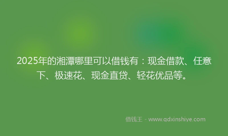 2025年的湘潭哪里可以借钱有：现金借款、任意下、极速花、现金直贷、轻花优品等。