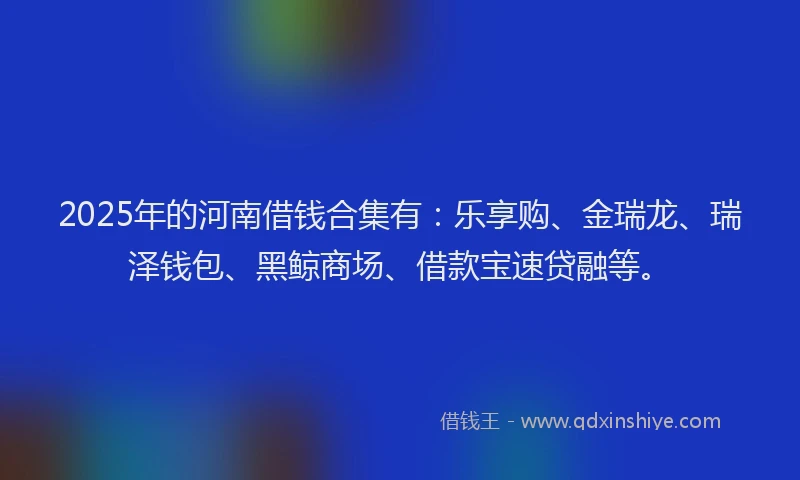 2025年的河南借钱合集有：乐享购、金瑞龙、瑞泽钱包、黑鲸商场、借款宝速贷融等。