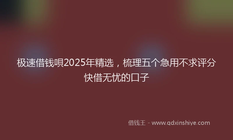 极速借钱唄2025年精选，梳理五个急用不求评分快借无忧的口子