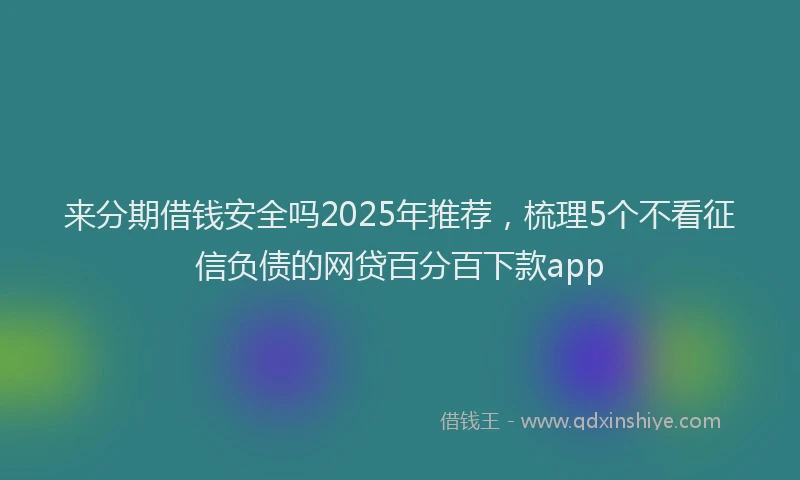 来分期借钱安全吗2025年推荐，梳理5个不看征信负债的网贷百分百下款app