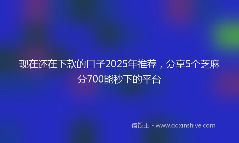现在还在下款的口子2025年推荐，分享5个芝麻分700能秒下的平台
