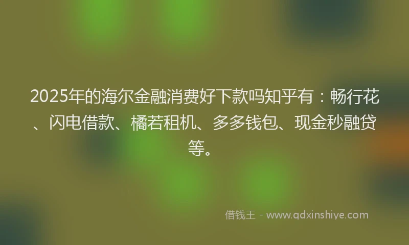 2025年的海尔金融消费好下款吗知乎有：畅行花、闪电借款、橘若租机、多多钱包、现金秒融贷等。
