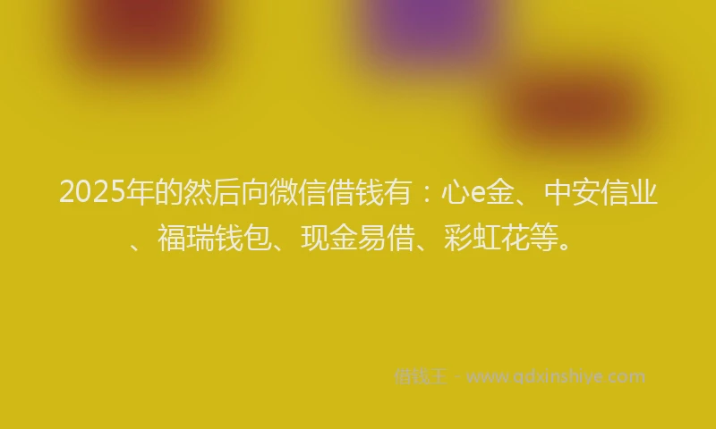 2025年的然后向微信借钱有：心e金、中安信业、福瑞钱包、现金易借、彩虹花等。