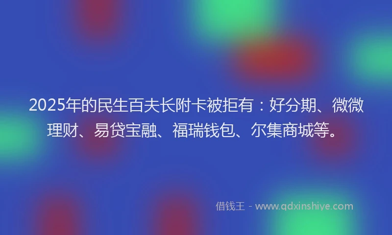 2025年的民生百夫长附卡被拒有：好分期、微微理财、易贷宝融、福瑞钱包、尔集商城等。