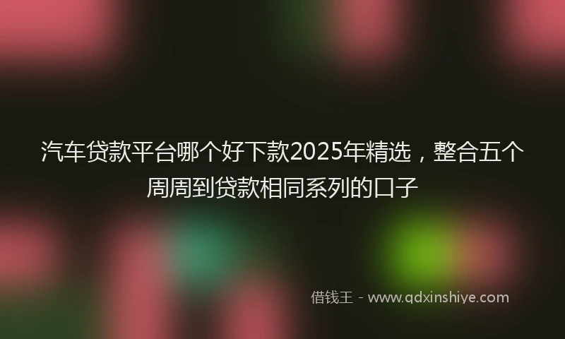 汽车贷款平台哪个好下款2025年精选，整合五个周周到贷款相同系列的口子