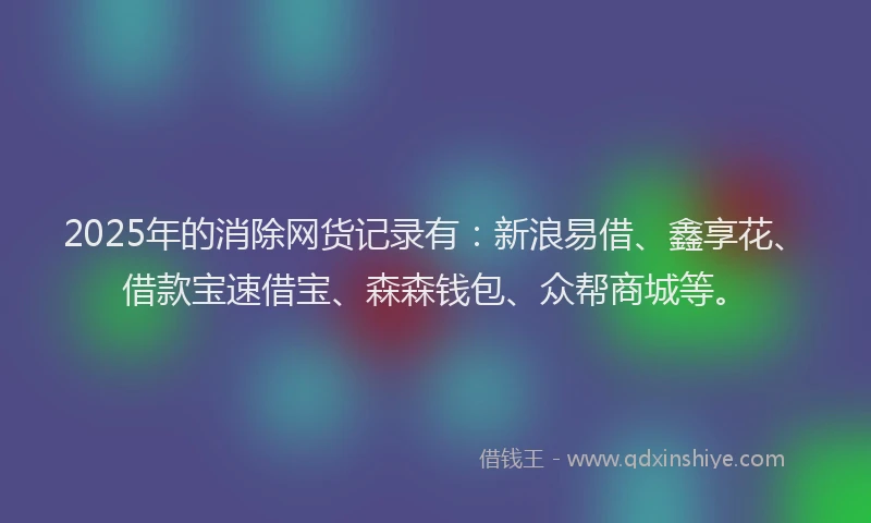 2025年的消除网货记录有：新浪易借、鑫享花、借款宝速借宝、森森钱包、众帮商城等。