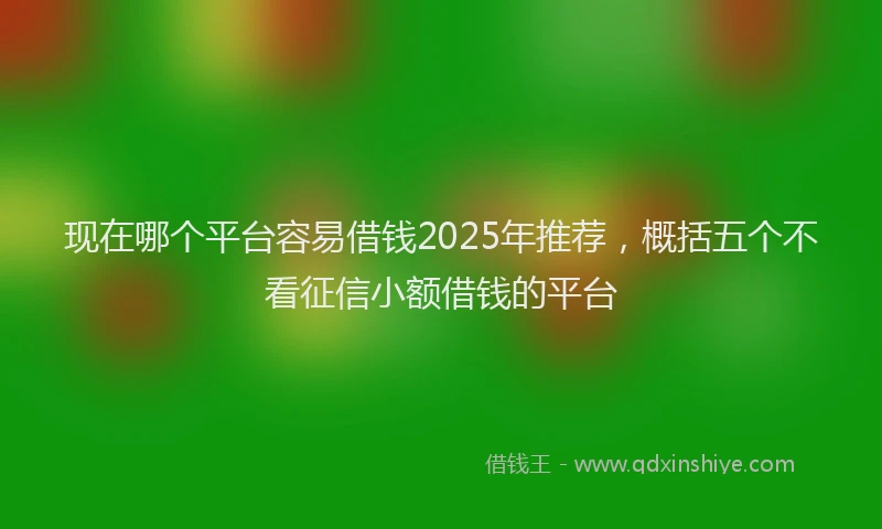 现在哪个平台容易借钱2025年推荐，概括五个不看征信小额借钱的平台