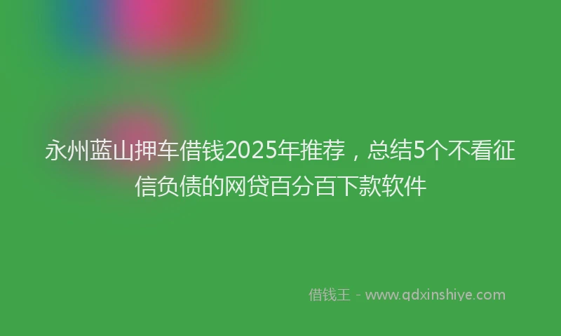 永州蓝山押车借钱2025年推荐，总结5个不看征信负债的网贷百分百下款软件