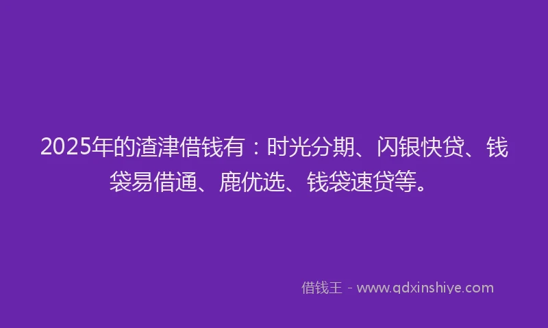 2025年的渣津借钱有：时光分期、闪银快贷、钱袋易借通、鹿优选、钱袋速贷等。