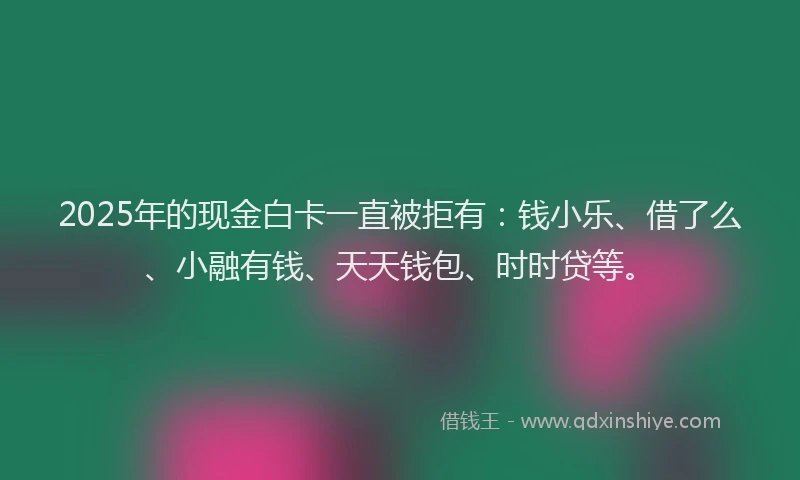2025年的现金白卡一直被拒有：钱小乐、借了么、小融有钱、天天钱包、时时贷等。