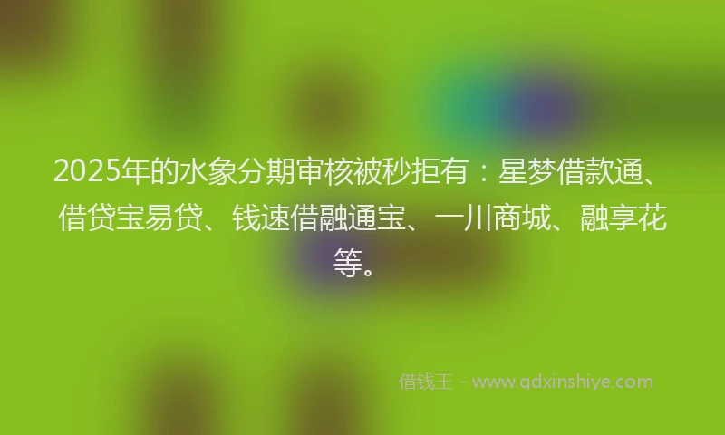 2025年的水象分期审核被秒拒有：星梦借款通、借贷宝易贷、钱速借融通宝、一川商城、融享花等。