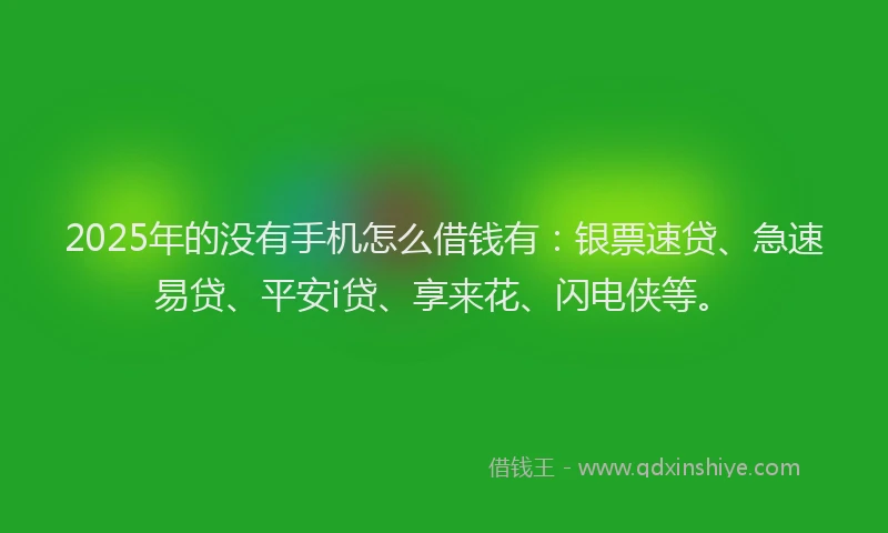 2025年的没有手机怎么借钱有：银票速贷、急速易贷、平安i贷、享来花、闪电侠等。