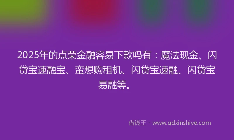 2025年的点荣金融容易下款吗有：魔法现金、闪贷宝速融宝、蛮想购租机、闪贷宝速融、闪贷宝易融等。