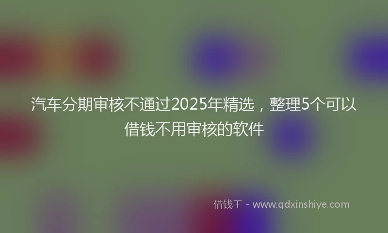 汽车分期审核不通过2025年精选，整理5个可以借钱不用审核的软件