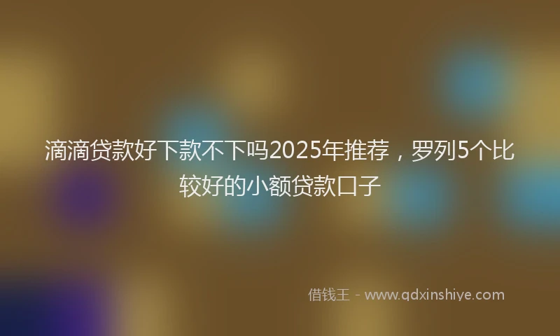 滴滴贷款好下款不下吗2025年推荐，罗列5个比较好的小额贷款口子