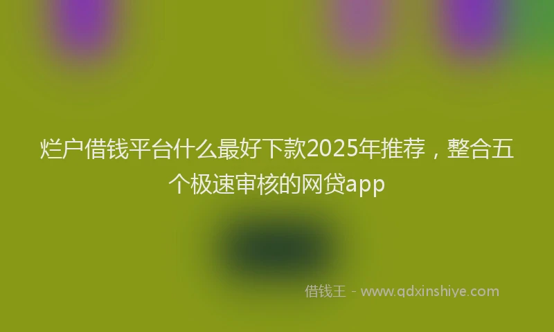 烂户借钱平台什么最好下款2025年推荐，整合五个极速审核的网贷app