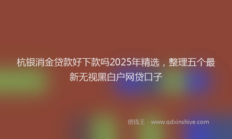 杭银消金贷款好下款吗2025年精选，整理五个最新无视黑白户网贷口子