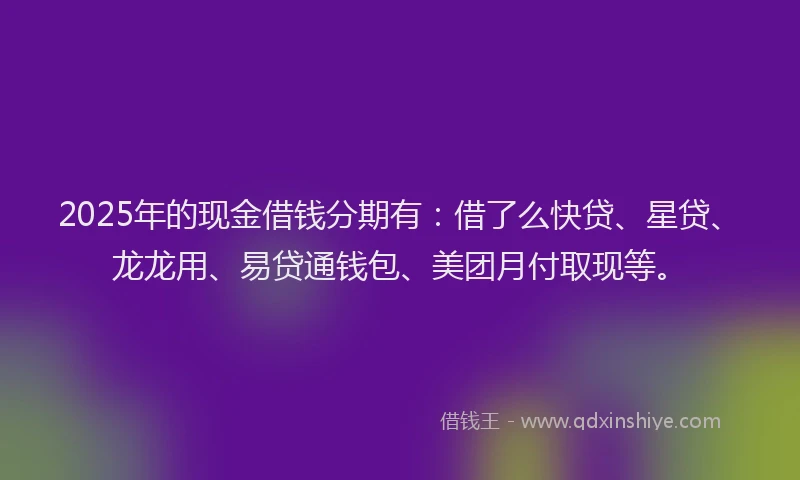 2025年的现金借钱分期有：借了么快贷、星贷、龙龙用、易贷通钱包、美团月付取现等。