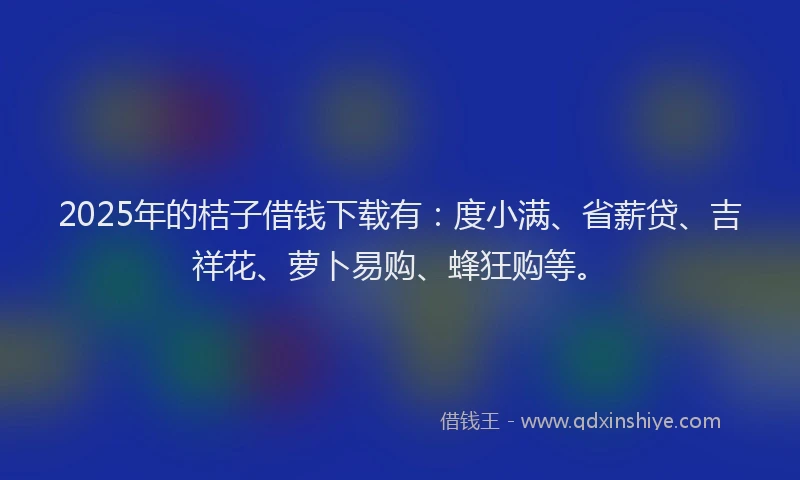 2025年的桔子借钱下载有：度小满、省薪贷、吉祥花、萝卜易购、蜂狂购等。