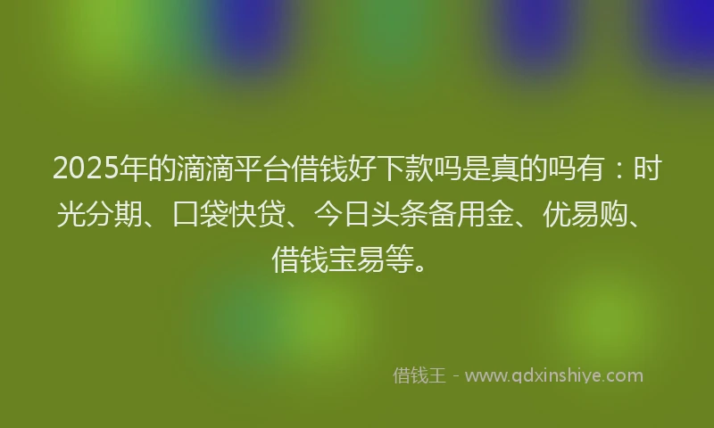 2025年的滴滴平台借钱好下款吗是真的吗有：时光分期、口袋快贷、今日头条备用金、优易购、借钱宝易等。