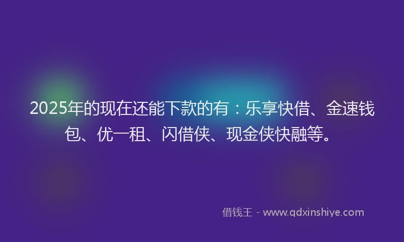 2025年的现在还能下款的有：乐享快借、金速钱包、优一租、闪借侠、现金侠快融等。