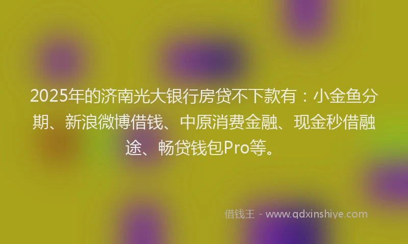 2025年的济南光大银行房贷不下款有：小金鱼分期、新浪微博借钱、中原消费金融、现金秒借融途、畅贷钱包Pro等。