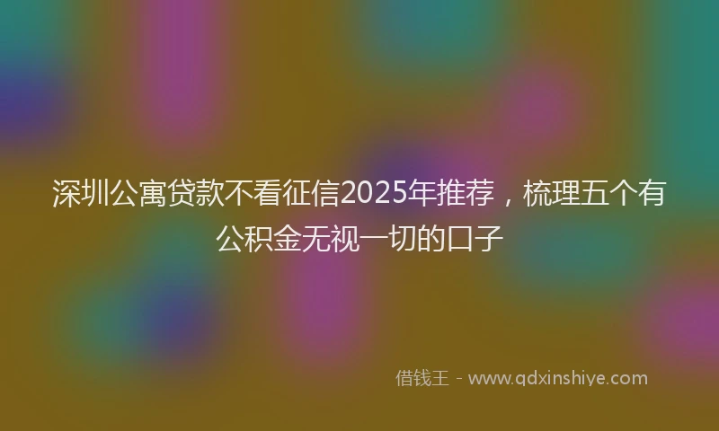 深圳公寓贷款不看征信2025年推荐，梳理五个有公积金无视一切的口子