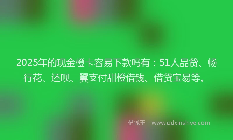 2025年的现金橙卡容易下款吗有：51人品贷、畅行花、还呗、翼支付甜橙借钱、借贷宝易等。
