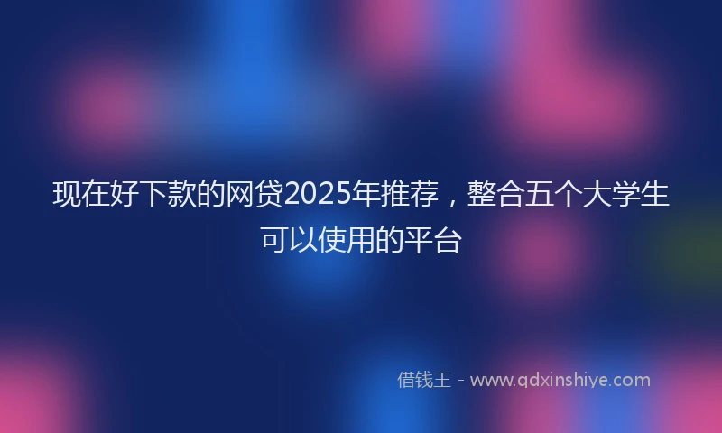 现在好下款的网贷2025年推荐，整合五个大学生可以使用的平台