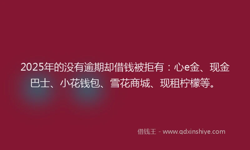 2025年的没有逾期却借钱被拒有：心e金、现金巴士、小花钱包、雪花商城、现租柠檬等。
