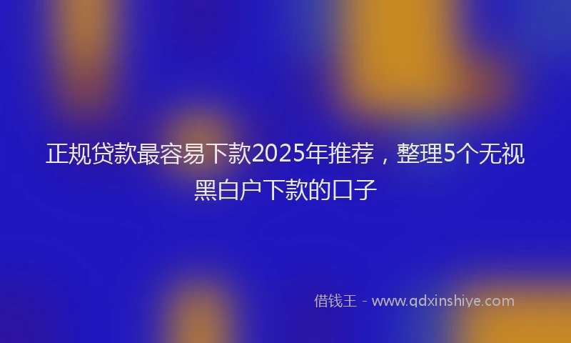 正规贷款最容易下款2025年推荐，整理5个无视黑白户下款的口子