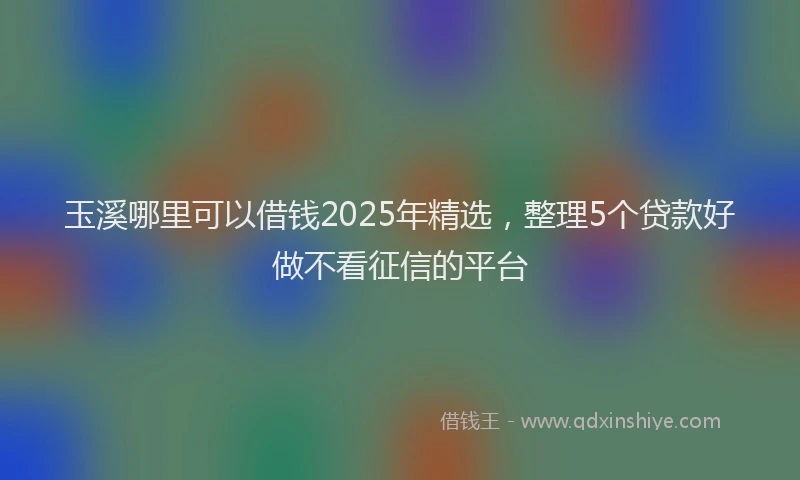 玉溪哪里可以借钱2025年精选，整理5个贷款好做不看征信的平台