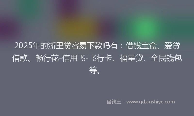 2025年的浙里贷容易下款吗有：借钱宝盒、爱贷借款、畅行花-信用飞-飞行卡、福星贷、全民钱包等。