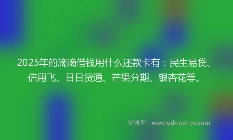 2025年的滴滴借钱用什么还款卡有：民生易贷、信用飞、日日贷通、芒果分期、银杏花等。