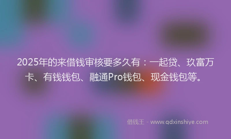 2025年的来借钱审核要多久有：一起贷、玖富万卡、有钱钱包、融通Pro钱包、现金钱包等。