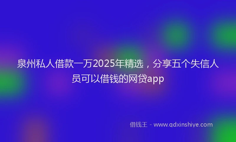 泉州私人借款一万2025年精选，分享五个失信人员可以借钱的网贷app