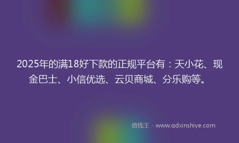 2025年的满18好下款的正规平台有：天小花、现金巴士、小信优选、云贝商城、分乐购等。