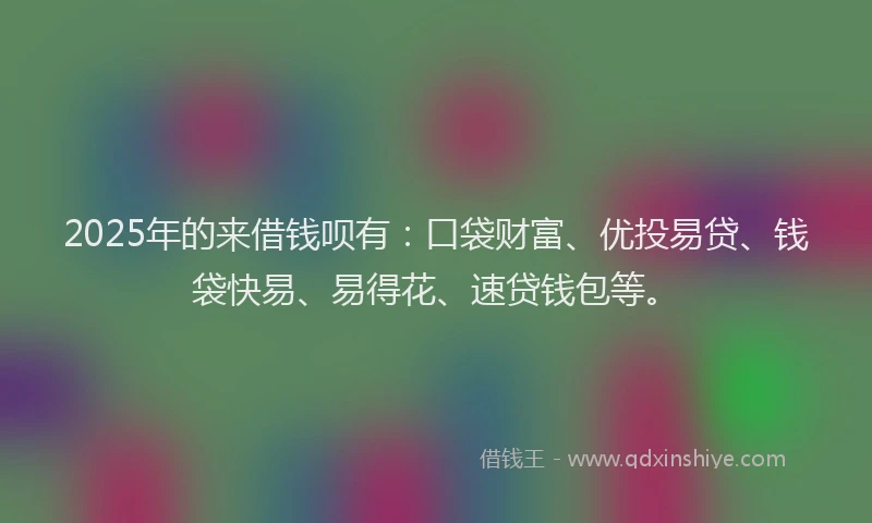 2025年的来借钱呗有：口袋财富、优投易贷、钱袋快易、易得花、速贷钱包等。