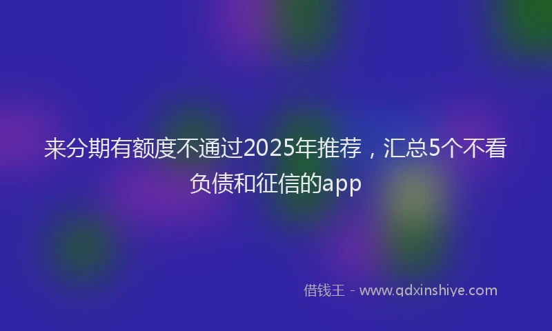 来分期有额度不通过2025年推荐，汇总5个不看负债和征信的app