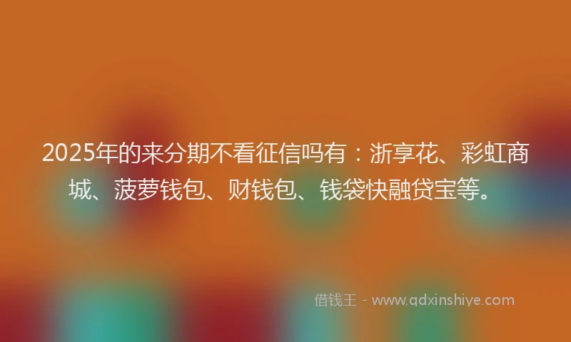 2025年的来分期不看征信吗有：浙享花、彩虹商城、菠萝钱包、财钱包、钱袋快融贷宝等。