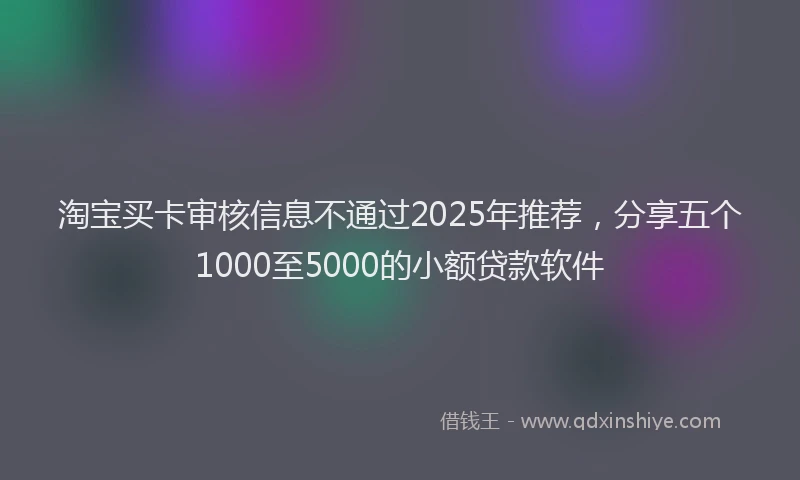 淘宝买卡审核信息不通过2025年推荐，分享五个1000至5000的小额贷款软件