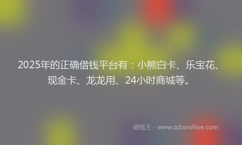 2025年的正确借钱平台有：小熊白卡、乐宝花、现金卡、龙龙用、24小时商城等。