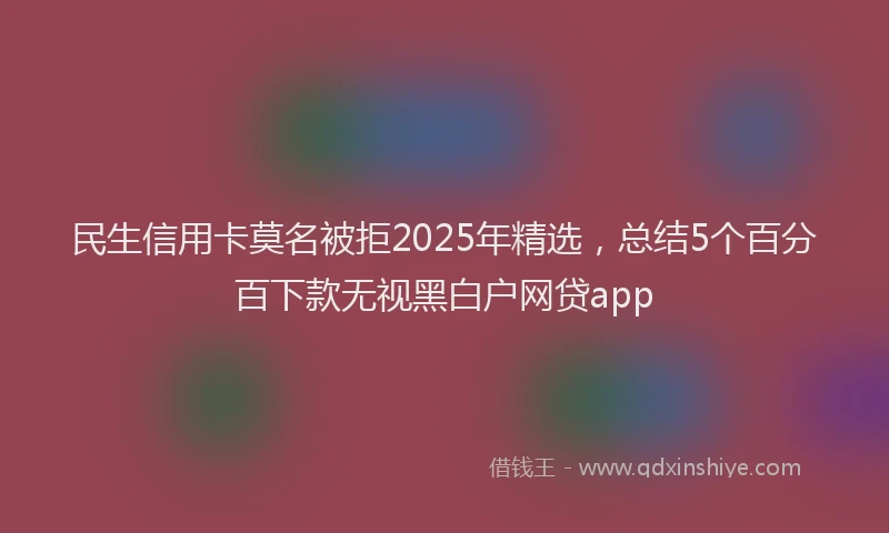 民生信用卡莫名被拒2025年精选，总结5个百分百下款无视黑白户网贷app