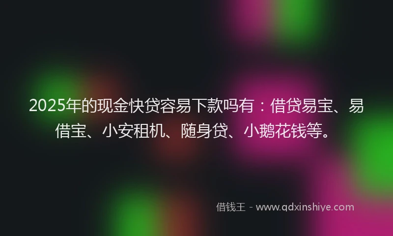 2025年的现金快贷容易下款吗有：借贷易宝、易借宝、小安租机、随身贷、小鹅花钱等。