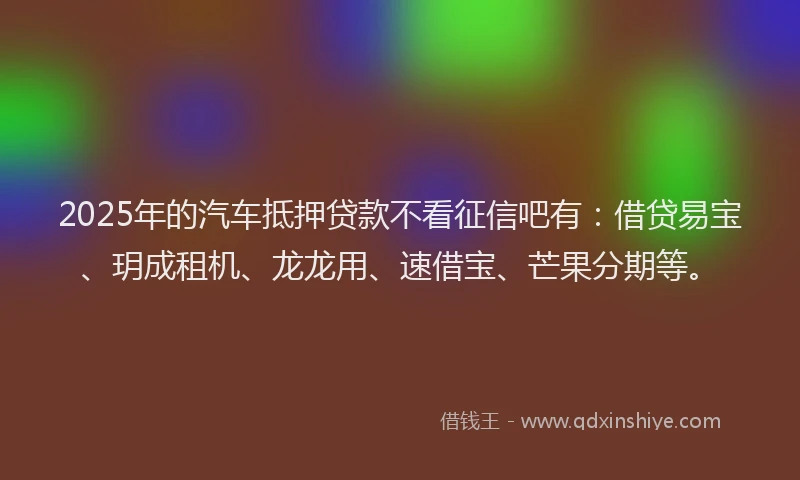 2025年的汽车抵押贷款不看征信吧有：借贷易宝、玥成租机、龙龙用、速借宝、芒果分期等。