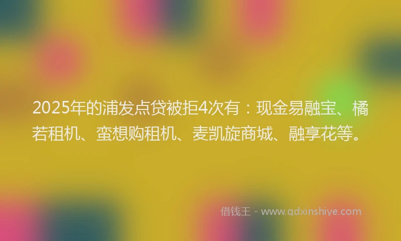 2025年的浦发点贷被拒4次有：现金易融宝、橘若租机、蛮想购租机、麦凯旋商城、融享花等。