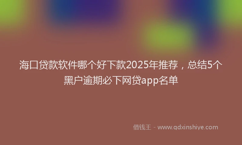 海口贷款软件哪个好下款2025年推荐，总结5个黑户逾期必下网贷app名单